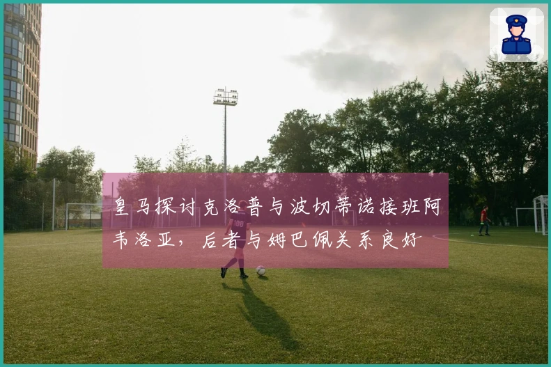 皇马探讨克洛普与波切蒂诺接班阿韦洛亚，后者与姆巴佩关系良好