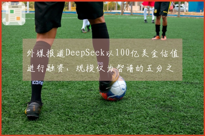 外媒报道DeepSeek以100亿美金估值进行融资，规模仅为智谱的五分之一。