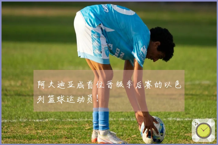 阿夫迪亚成首位晋级季后赛的以色列篮球运动员！