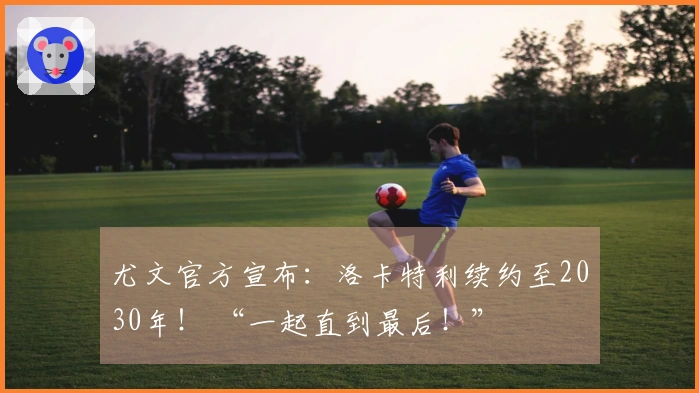 尤文官方宣布：洛卡特利续约至2030年！ “一起直到最后！”