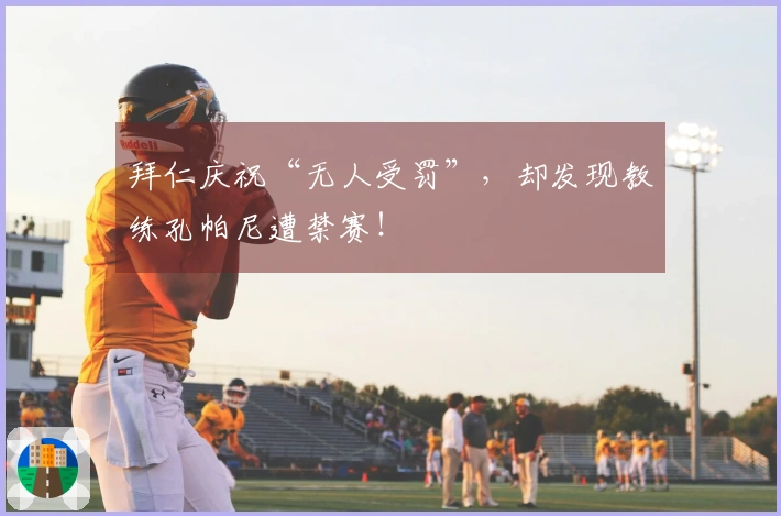拜仁庆祝“无人受罚”，却发现教练孔帕尼遭禁赛！