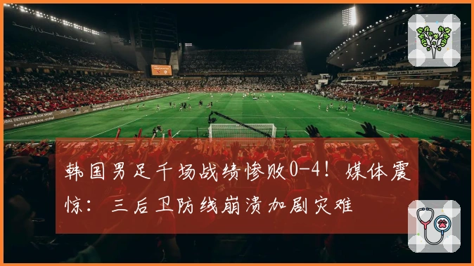 韩国男足千场战绩惨败0-4！媒体震惊：三后卫防线崩溃加剧灾难