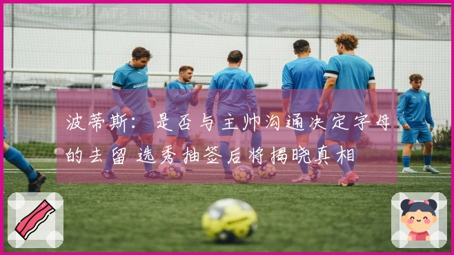 波蒂斯：是否与主帅沟通决定字母的去留 选秀抽签后将揭晓真相