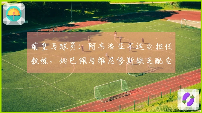 前皇马球员：阿韦洛亚不适合担任教练，姆巴佩与维尼修斯缺乏配合