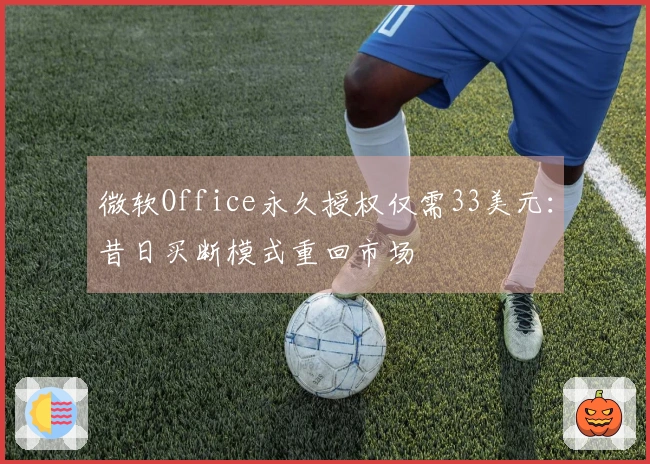 微软Office永久授权仅需33美元：昔日买断模式重回市场