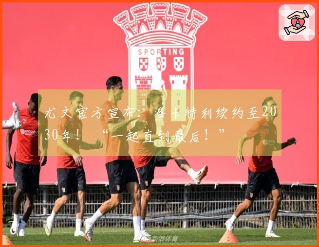 尤文官方宣布：洛卡特利续约至2030年！ “一起直到最后！”